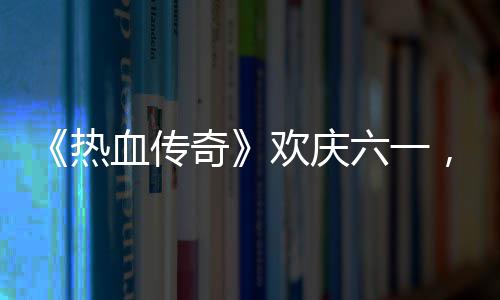 年热，童的少血传醒你欢庆奇趣好六一礼唤