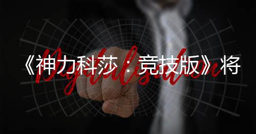 5月脱离体验竞技将于正式版抢先力科神莎发行