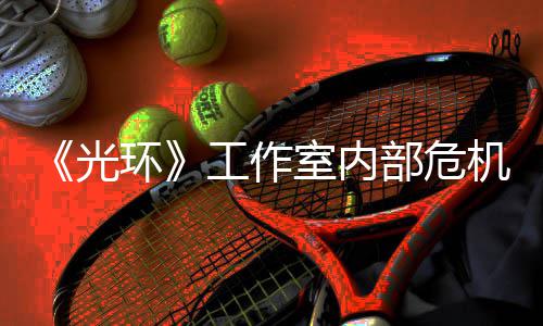 团队机曝近乎解散光工作光部危环核心室内