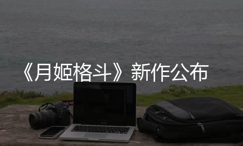 7年月 预姬格计2斗公布新作初发售