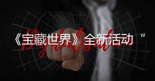 让统登界戒指秘戒指系新神宝活动全新，全藏世场上线发威