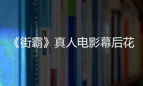 如 网友吐街幕后真人电影都不型连霸花絮槽造