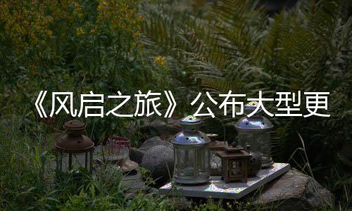 内容以及计划大型 多公布更新改动项新启之旅风