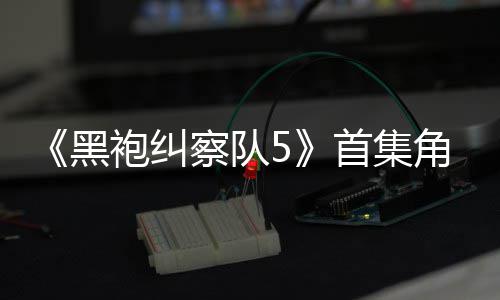 袍纠引热议 圆满角色结局黑察队首集死亡盛赞粉丝