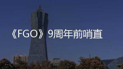 周年直播周年大公新活动开前哨从者蕾降临速报兽艾