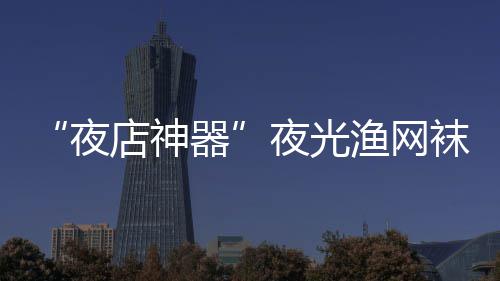 袜在网上夜夜光渔网 太店神性感火了器了