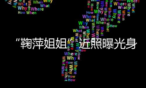 人资萍姐曝光萍个臃肿鞠姐近照 鞠料身材
