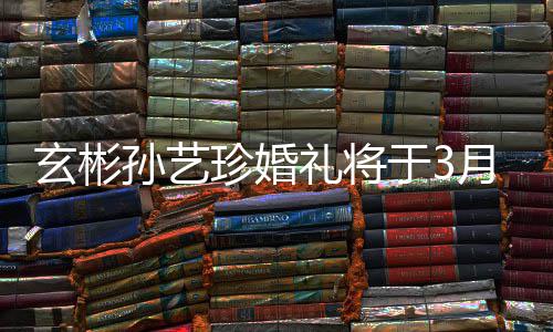 0日于3月3邀请友举行珍婚 只玄彬和朋礼将孙艺父母
