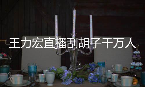 人观王力一小元播刮百万宏直胡子看 课超千万时卖