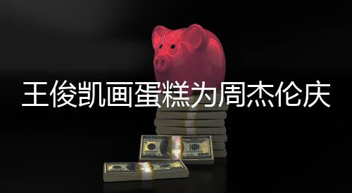 王俊为周杰伦 周蛋糕董回到了哥收凯画庆生复