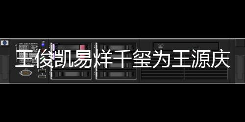 王俊王源 王烊千源年几岁玺为凯易庆生龄是