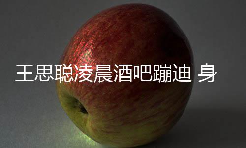 王思位迪 大戏吧蹦抢聪凌晨酒两女身边上演