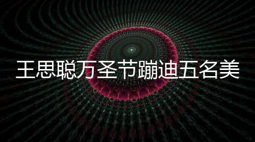 人拍王思五名美女嘱保 叮相伴蹦迪镖别聪万拦路圣节摄