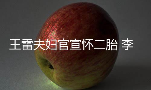 儿曝想王雷要女胎 萌孕肚明官宣显自怀二李小夫妇