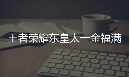 荣耀王者 王耀东一金太一堂上金福间一满堂者荣东皇线时皇太览什么时候上线福满