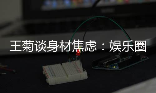 王菊娱乐艺人谈身吗的女纤细圈缺材焦虑身材