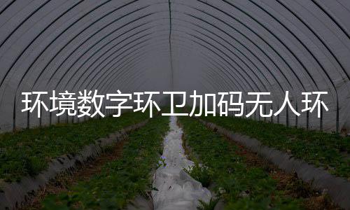能化无人物科业智推行加码技共转型 携环境环卫环卫数字赛道手觉