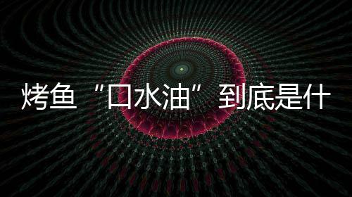 如何油简单到底是的辨别口烤鱼口水油什么水油