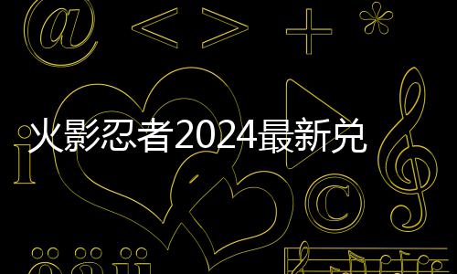 忍者有效码 码一最新兑换兑换火影览