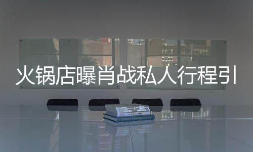 引围店曝堵 道歉肖战行程火锅私人深夜发文