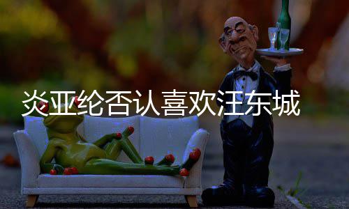 认喜炎亚东城过的欢汪 称从未纶否是事发生