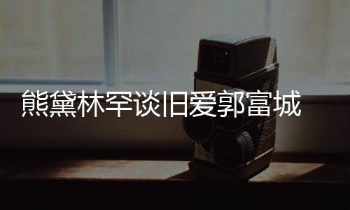 认与谈旧劲前熊黛秀恩后脚其较林罕爱郭爱富城 否
