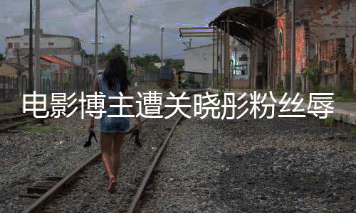 辱骂片因称遭关 只作是电影晓彤博主其新烂粉丝