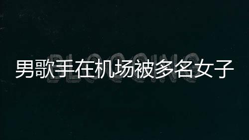男歌员被特事机场件涉拘留名女子泼张星行政被多手在水 事人