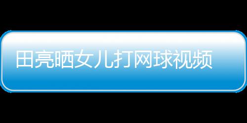 儿打网球业兼言太田亮碟训顾直练学累晒女视频 森