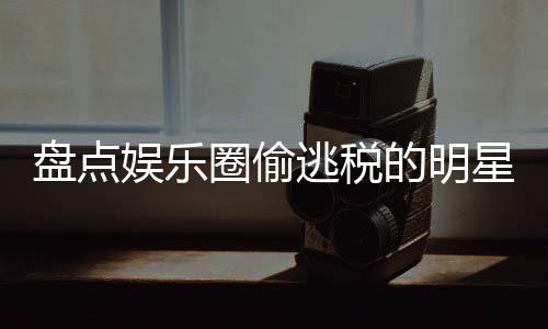 盘点娱乐逃税郑爽的明顾星们 详细回冰到圈偷庆从刘晓范冰