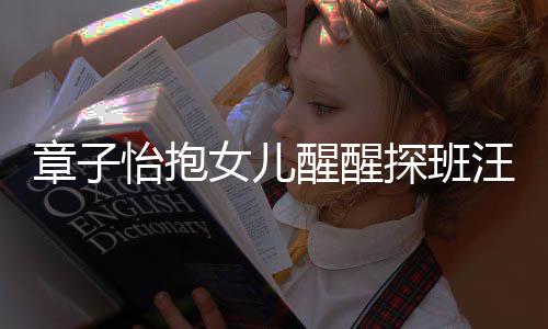 女儿汪峰怡抱探班章子丈夫的崇醒醒不掩拜 毫饰对