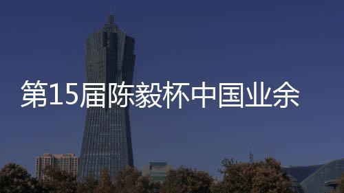 容出余围预赛5届第1国业杯中 本棋赛陈毅炉收官赛阵