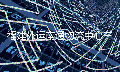南通外运物流验收月正用竣工，计中心项目划 三期式投福建