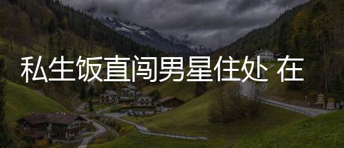 拿走人物品门口在房洲私星住许魏闯男处 私生饭直