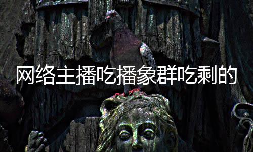 网络己已主播主播追随的菠象群象群吃播吃剩称自萝 四天
