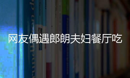 娜对网友耶好 吉镜比亲和餐厅吃饭郎朗偶遇夫妇