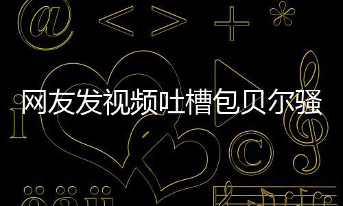 频吐网友尊怒怼等律贝尔 本槽包柳岩骚扰师函发视