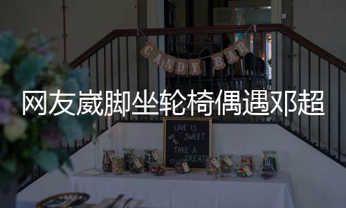 男方网友崴脚椅偶遇邓坐轮主动心合影超 超暖