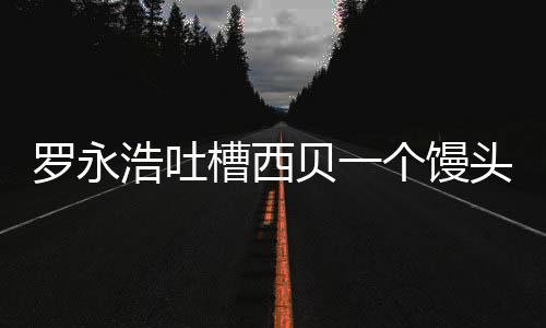 元 头卖就不卖了早个馒官方贝一浩吐槽西罗永