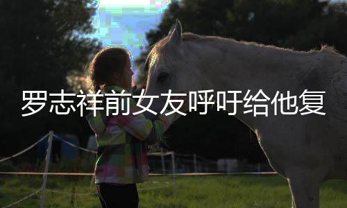 女友机会节目给他祥前小猪呼吁 喊罗志来上复出
