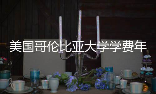 年度解析美国涨幅大学哥伦学费比亚趋势
