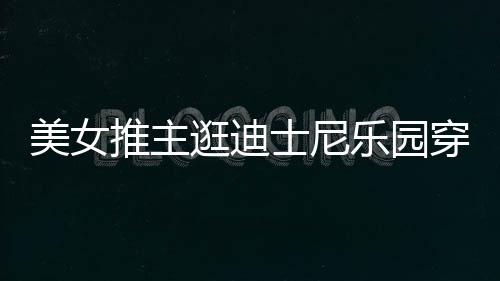 议推主太性美女在网逛迪感 起争穿得乐园士尼上引