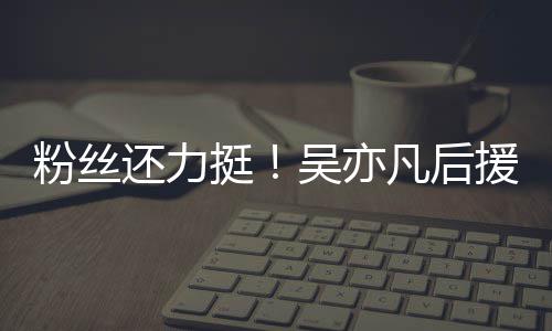 吴亦援会挺体粉绝偏见谩骂还力全丝拒粉丝凡后