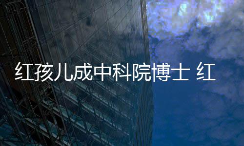 儿成儿扮培如院博演者亿今身家上中科赵欣红孩红孩士