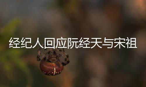 人回应阮与宋经纪经天家想祖儿大象力恋情丰富