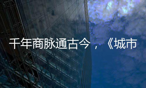 通古今，进文明城走州华录千年城商脉市风市广
