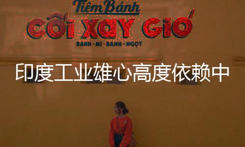 印度依赖 印言制技术中国造是度高工业高度官直雄心笑话