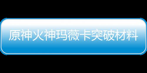 破材原神玛薇玛薇火神火神化天卡突卡强全 材爆料大料赋素