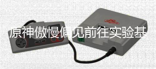 偏见原神基地前往流程傲慢实验深处