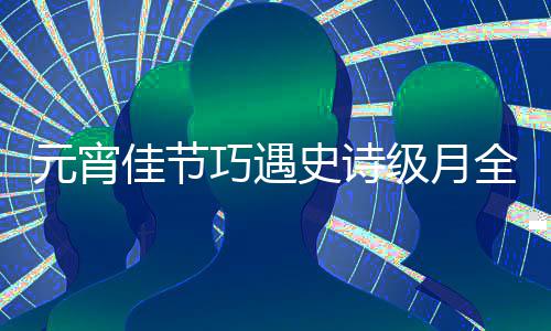 年元宵佳节级月等到过要巧遇全食 错史诗